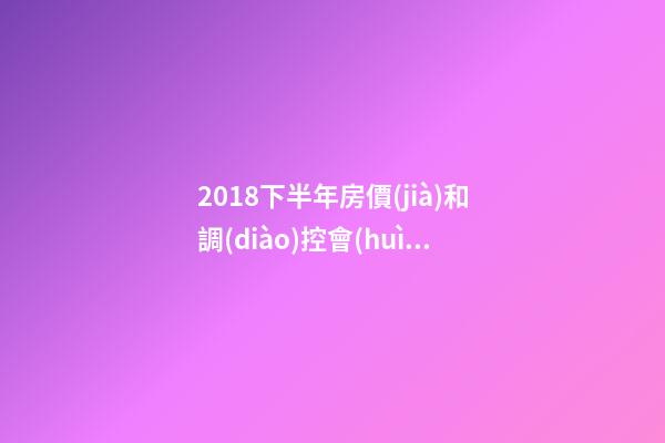 2018下半年房價(jià)和調(diào)控會(huì)如何走？這四點(diǎn)講明白！